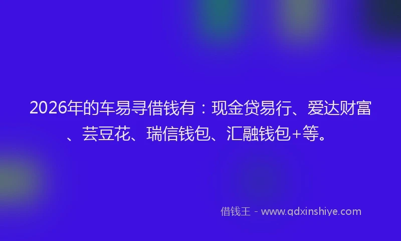 2026年的车易寻借钱有：现金贷易行、爱达财富、芸豆花、瑞信钱包、汇融钱包+等。