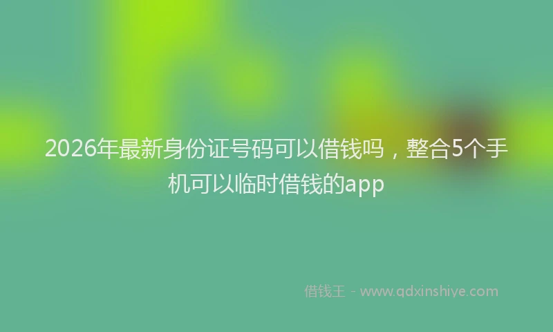 2026年最新身份证号码可以借钱吗，整合5个手机可以临时借钱的app