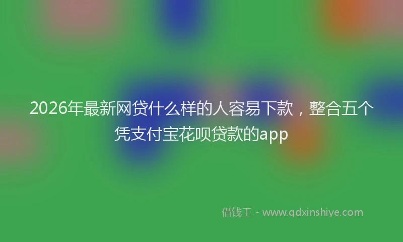 2026年最新网贷什么样的人容易下款，整合五个凭支付宝花呗贷款的app