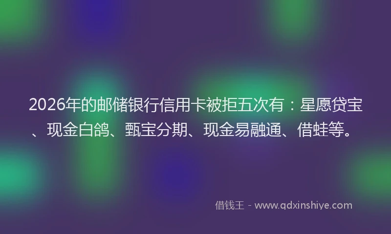 2026年的邮储银行信用卡被拒五次有：星愿贷宝、现金白鸽、甄宝分期、现金易融通、借蛙等。