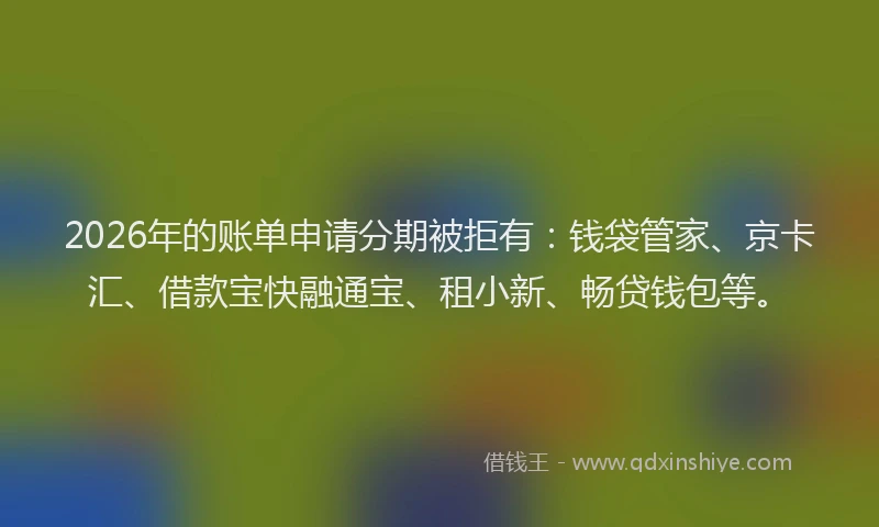 2026年的账单申请分期被拒有：钱袋管家、京卡汇、借款宝快融通宝、租小新、畅贷钱包等。