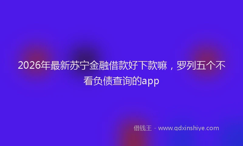 2026年最新苏宁金融借款好下款嘛，罗列五个不看负债查询的app
