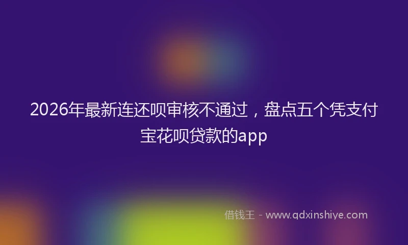 2026年最新连还呗审核不通过，盘点五个凭支付宝花呗贷款的app