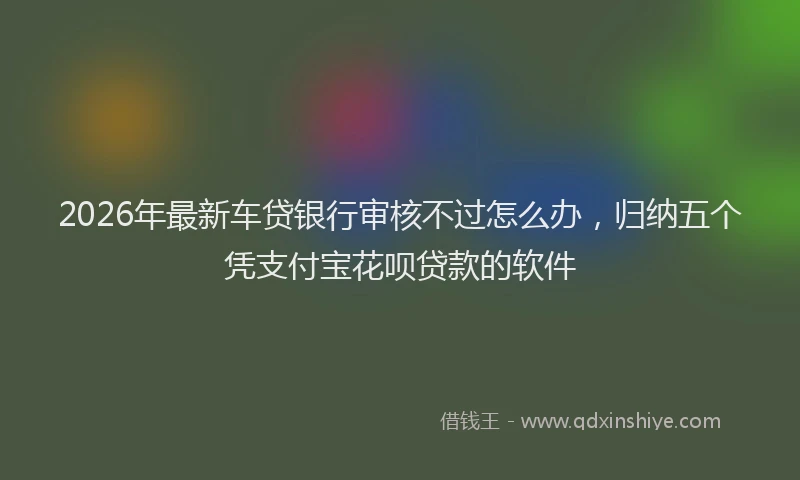 2026年最新车贷银行审核不过怎么办，归纳五个凭支付宝花呗贷款的软件