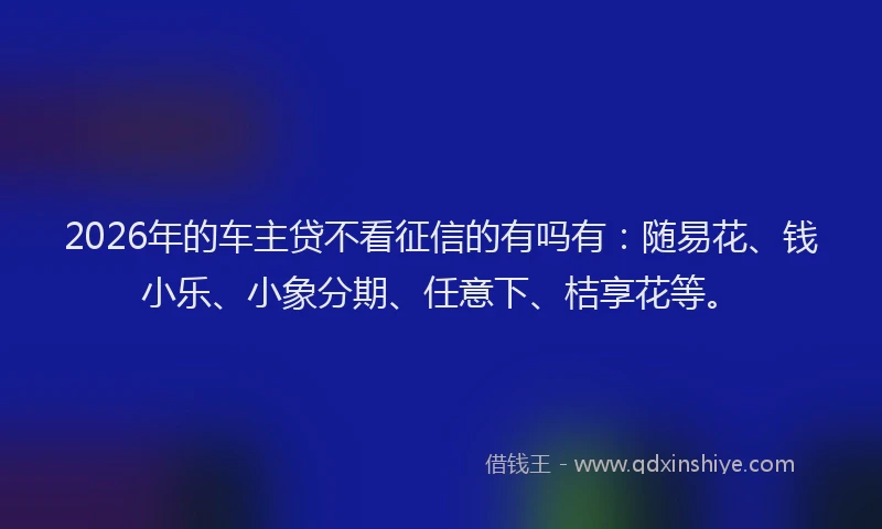 2026年的车主贷不看征信的有吗有：随易花、钱小乐、小象分期、任意下、桔享花等。