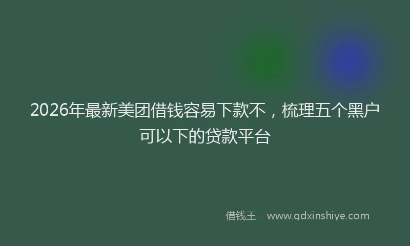 2026年最新美团借钱容易下款不，梳理五个黑户可以下的贷款平台