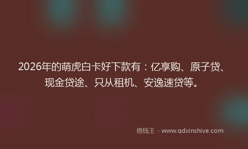 2026年的萌虎白卡好下款有：亿享购、原子贷、现金贷途、只从租机、安逸速贷等。