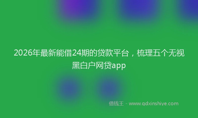 2026年最新能借24期的贷款平台，梳理五个无视黑白户网贷app