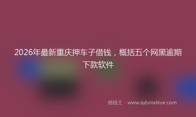 2026年最新重庆押车子借钱，概括五个网黑逾期下款软件