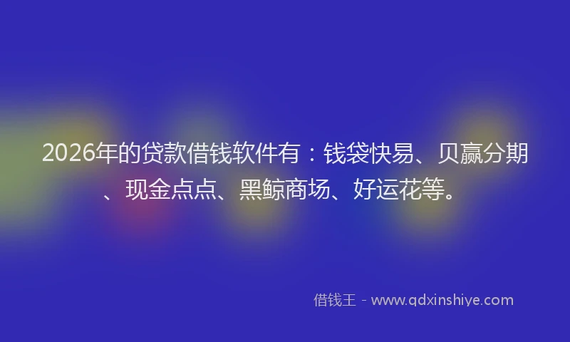 2026年的贷款借钱软件有：钱袋快易、贝赢分期、现金点点、黑鲸商场、好运花等。
