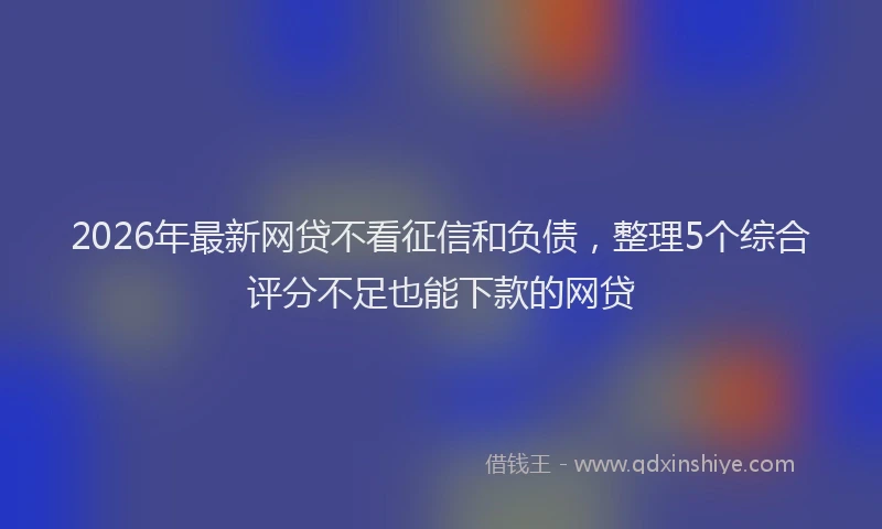2026年最新网贷不看征信和负债，整理5个综合评分不足也能下款的网贷
