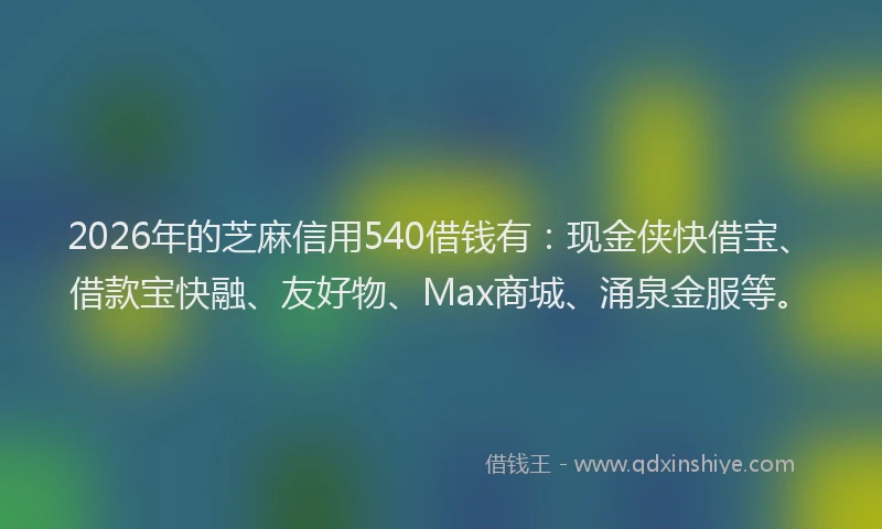 2026年的芝麻信用540借钱有：现金侠快借宝、借款宝快融、友好物、Max商城、涌泉金服等。