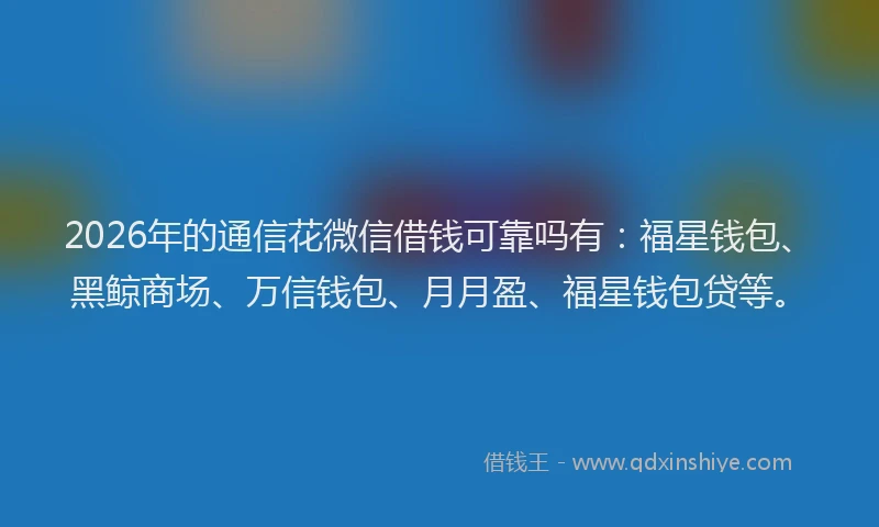 2026年的通信花微信借钱可靠吗有：福星钱包、黑鲸商场、万信钱包、月月盈、福星钱包贷等。