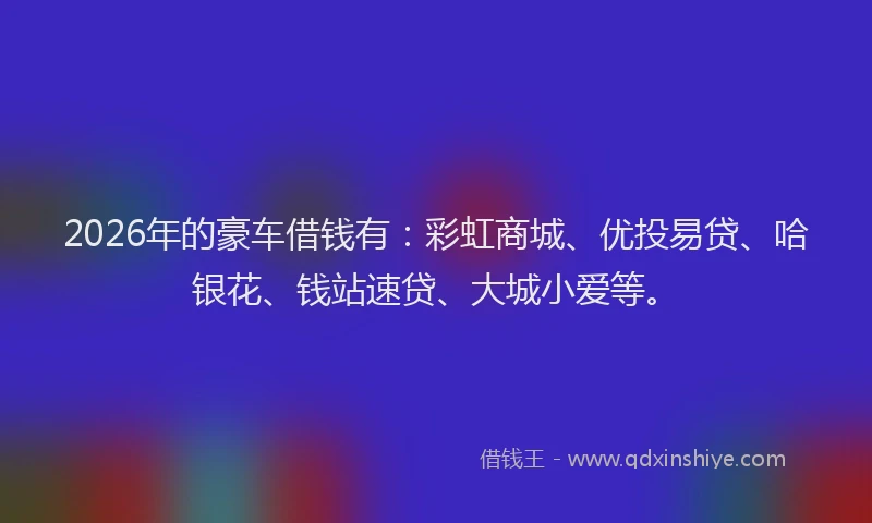 2026年的豪车借钱有：彩虹商城、优投易贷、哈银花、钱站速贷、大城小爱等。