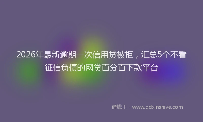 2026年最新逾期一次信用贷被拒，汇总5个不看征信负债的网贷百分百下款平台