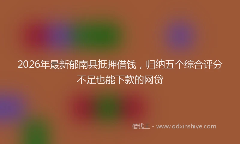 2026年最新郁南县抵押借钱，归纳五个综合评分不足也能下款的网贷