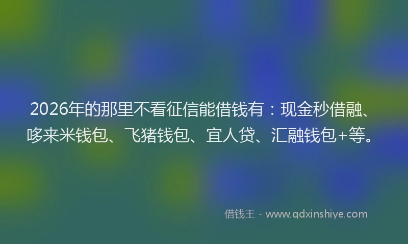 2026年的那里不看征信能借钱有：现金秒借融、哆来米钱包、飞猪钱包、宜人贷、汇融钱包+等。