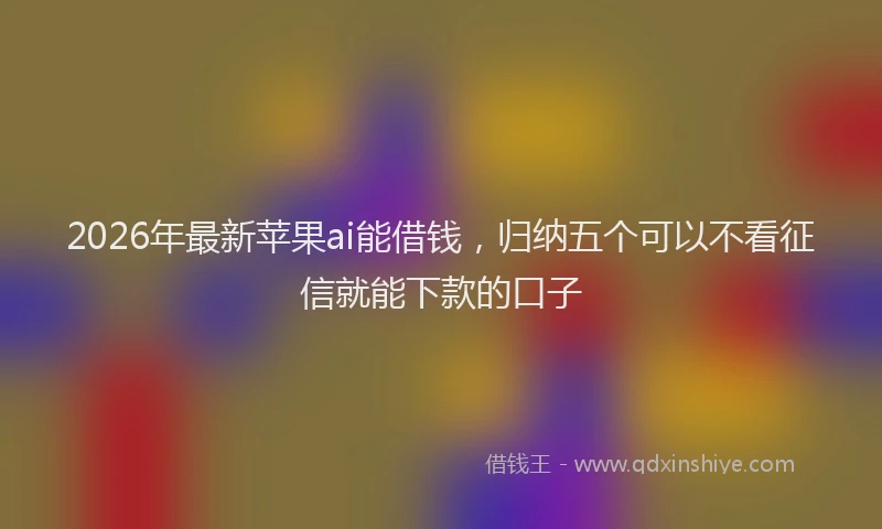 2026年最新苹果ai能借钱，归纳五个可以不看征信就能下款的口子