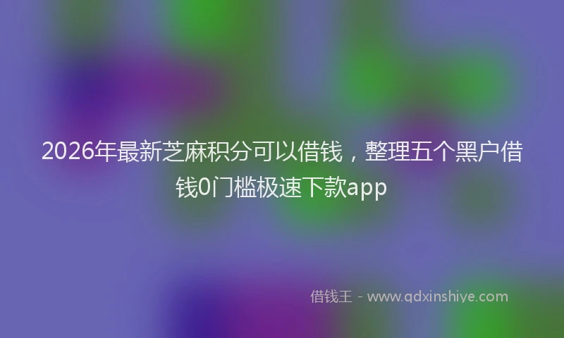 2026年最新芝麻积分可以借钱，整理五个黑户借钱0门槛极速下款app