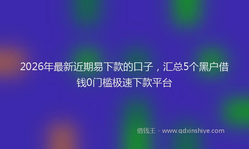 2026年最新近期易下款的口子，汇总5个黑户借钱0门槛极速下款平台