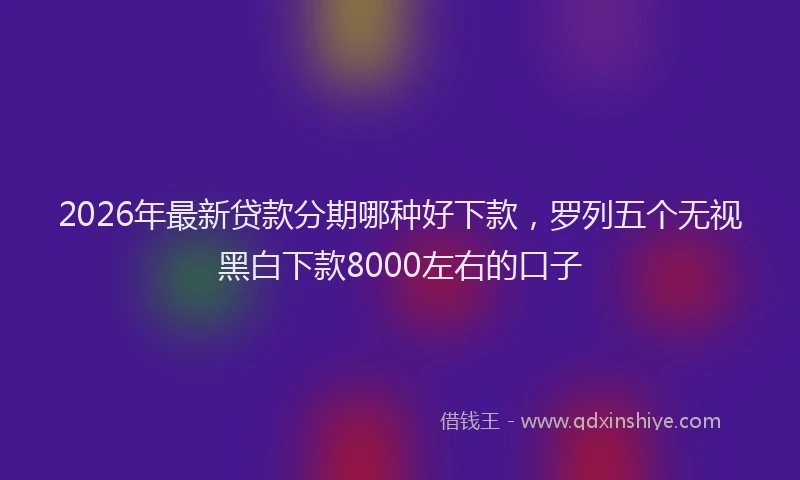 2026年最新贷款分期哪种好下款，罗列五个无视黑白下款8000左右的口子