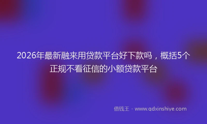2026年最新融来用贷款平台好下款吗，概括5个正规不看征信的小额贷款平台