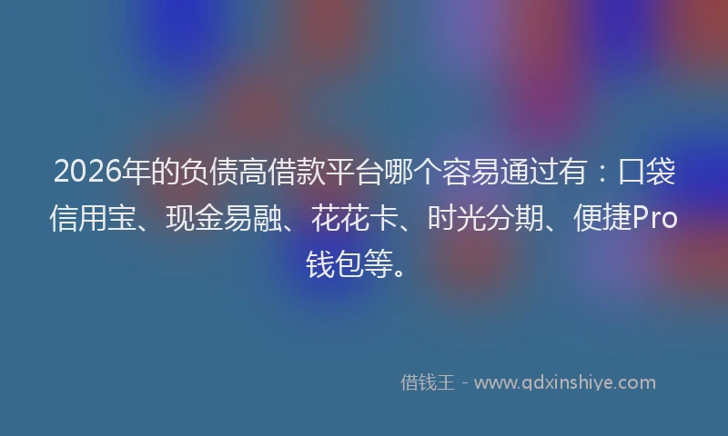 2026年的负债高借款平台哪个容易通过有：口袋信用宝、现金易融、花花卡、时光分期、便捷Pro钱包等。