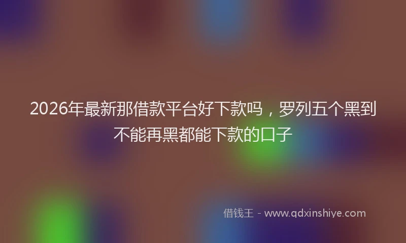 2026年最新那借款平台好下款吗，罗列五个黑到不能再黑都能下款的口子