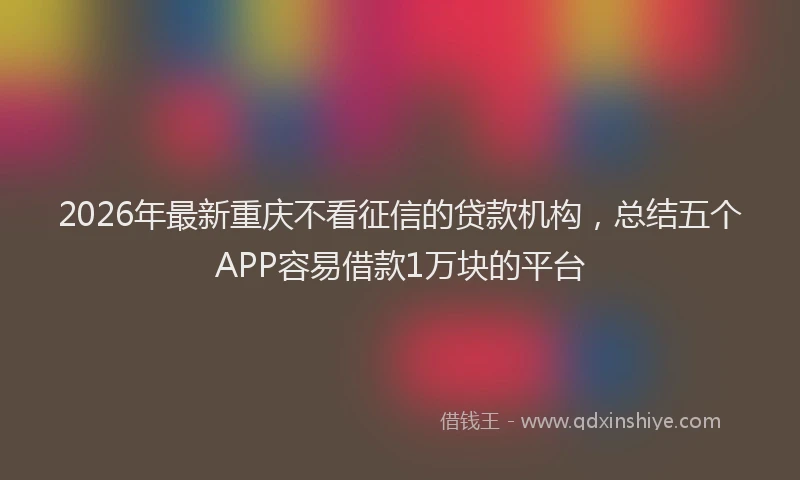 2026年最新重庆不看征信的贷款机构，总结五个APP容易借款1万块的平台