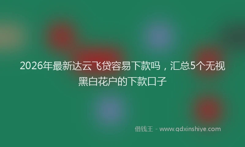 2026年最新达云飞贷容易下款吗，汇总5个无视黑白花户的下款口子