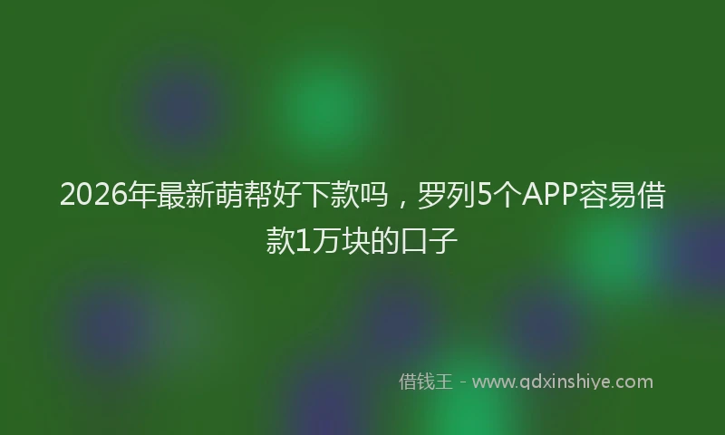 2026年最新萌帮好下款吗，罗列5个APP容易借款1万块的口子