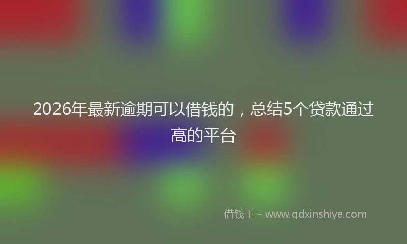 2026年最新逾期可以借钱的，总结5个贷款通过高的平台
