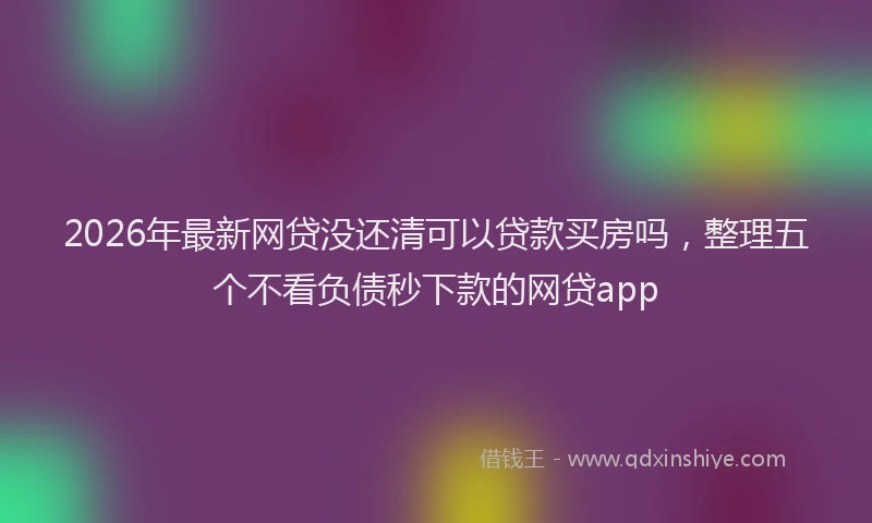 2026年最新网贷没还清可以贷款买房吗，整理五个不看负债秒下款的网贷app