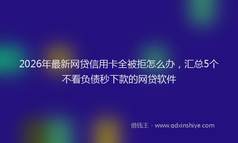 2026年最新网贷信用卡全被拒怎么办，汇总5个不看负债秒下款的网贷软件