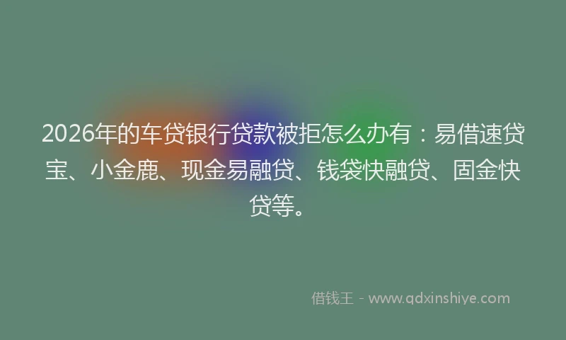 2026年的车贷银行贷款被拒怎么办有：易借速贷宝、小金鹿、现金易融贷、钱袋快融贷、固金快贷等。