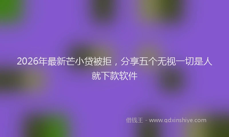 2026年最新芒小贷被拒，分享五个无视一切是人就下款软件