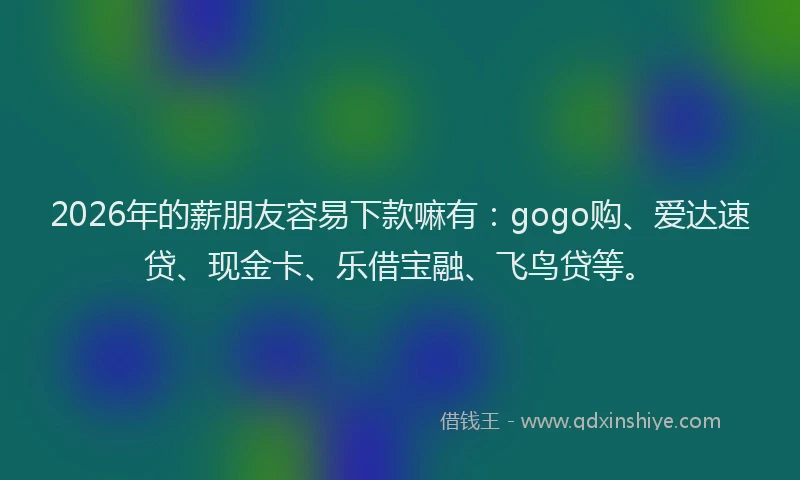 2026年的薪朋友容易下款嘛有：gogo购、爱达速贷、现金卡、乐借宝融、飞鸟贷等。