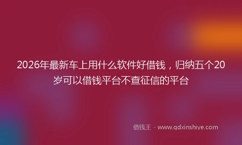 2026年最新车上用什么软件好借钱，归纳五个20岁可以借钱平台不查征信的平台