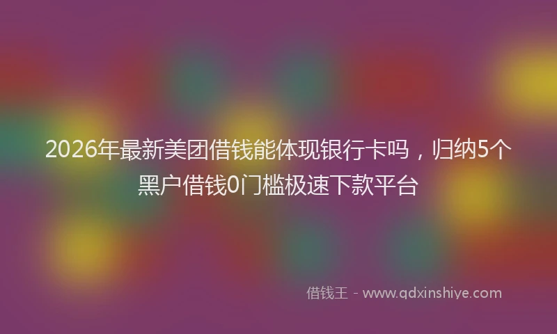 2026年最新美团借钱能体现银行卡吗，归纳5个黑户借钱0门槛极速下款平台