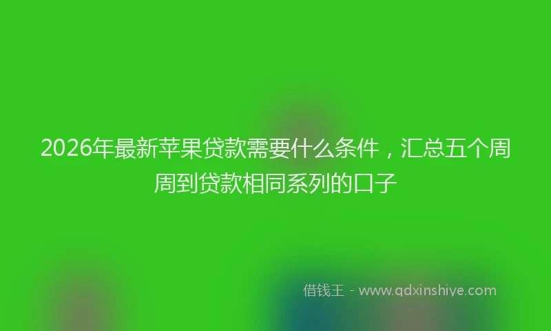 2026年最新苹果贷款需要什么条件，汇总五个周周到贷款相同系列的口子