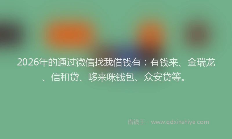 2026年的通过微信找我借钱有：有钱来、金瑞龙、信和贷、哆来咪钱包、众安贷等。