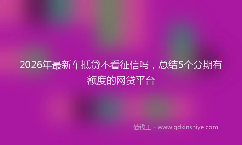 2026年最新车抵贷不看征信吗，总结5个分期有额度的网贷平台