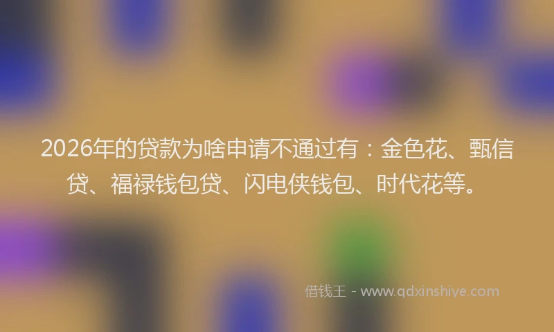 2026年的贷款为啥申请不通过有：金色花、甄信贷、福禄钱包贷、闪电侠钱包、时代花等。