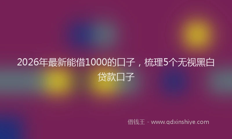 2026年最新能借1000的口子，梳理5个无视黑白贷款口子