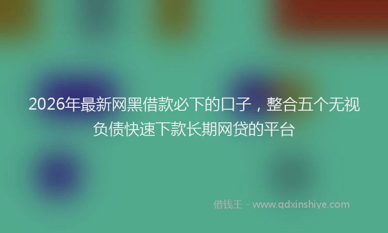 2026年最新网黑借款必下的口子，整合五个无视负债快速下款长期网贷的平台