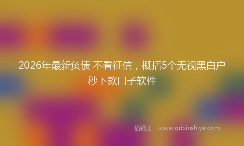 2026年最新负债 不看征信，概括5个无视黑白户秒下款口子软件