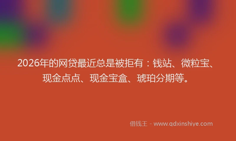 2026年的网贷最近总是被拒有：钱站、微粒宝、现金点点、现金宝盒、琥珀分期等。