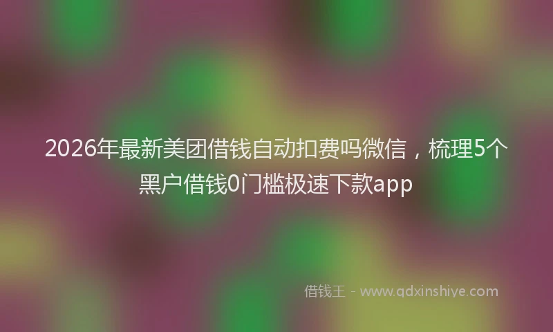 2026年最新美团借钱自动扣费吗微信，梳理5个黑户借钱0门槛极速下款app