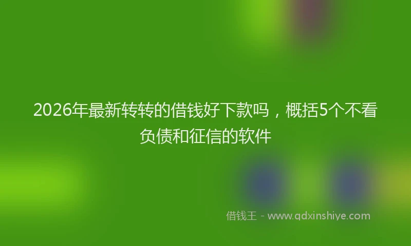 2026年最新转转的借钱好下款吗，概括5个不看负债和征信的软件