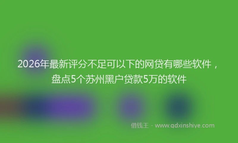 2026年最新评分不足可以下的网贷有哪些软件，盘点5个苏州黑户贷款5万的软件